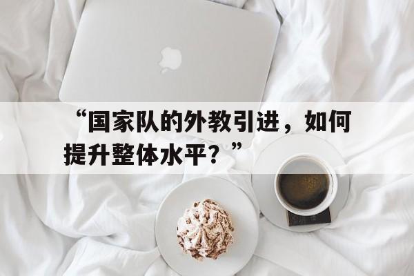 开云体育在线登入-“国家队的外教引进，如何提升整体水平？”的简单介绍